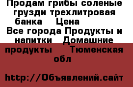 Продам грибы соленые грузди трехлитровая банка  › Цена ­ 1 300 - Все города Продукты и напитки » Домашние продукты   . Тюменская обл.